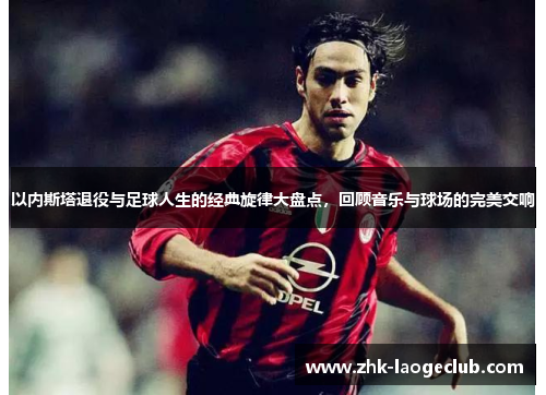 以内斯塔退役与足球人生的经典旋律大盘点，回顾音乐与球场的完美交响