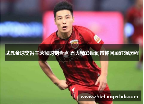 武磊金球奖得主荣耀时刻盘点 五大精彩瞬间带你回顾辉煌历程