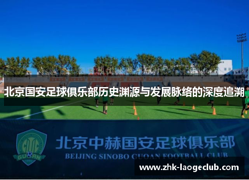 北京国安足球俱乐部历史渊源与发展脉络的深度追溯