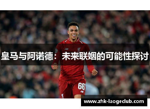 皇马与阿诺德：未来联姻的可能性探讨