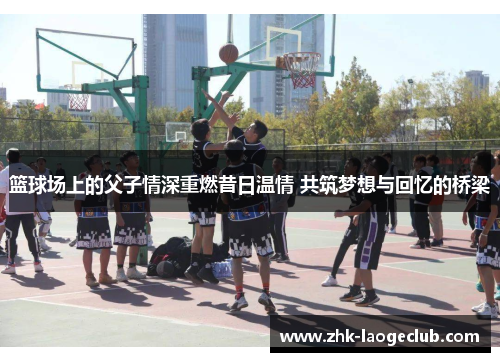 篮球场上的父子情深重燃昔日温情 共筑梦想与回忆的桥梁