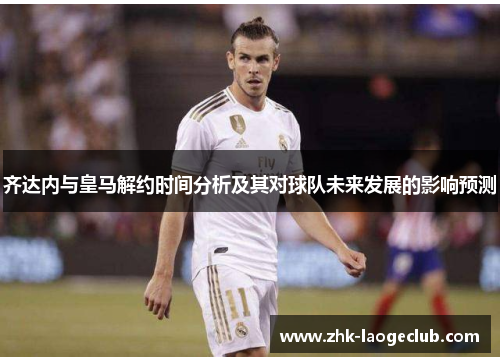 齐达内与皇马解约时间分析及其对球队未来发展的影响预测
