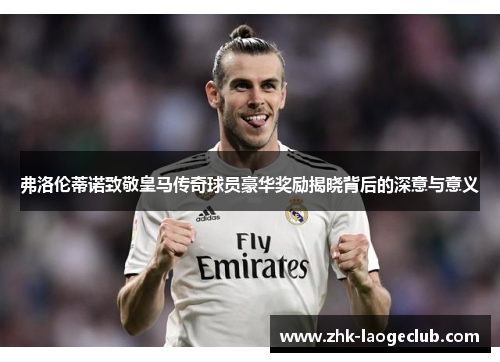 弗洛伦蒂诺致敬皇马传奇球员豪华奖励揭晓背后的深意与意义