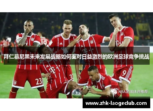 拜仁慕尼黑未来发展战略如何面对日益激烈的欧洲足球竞争挑战