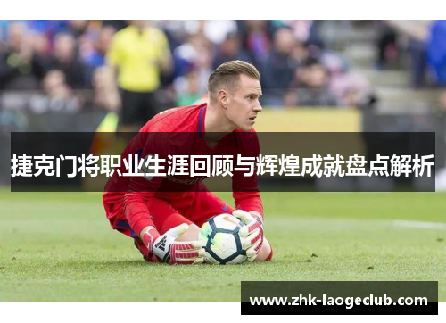 捷克门将职业生涯回顾与辉煌成就盘点解析