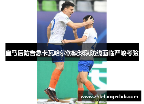 皇马后防告急卡瓦哈尔伤缺球队防线面临严峻考验 皇马后防告急卡瓦哈尔伤缺球队防线面临严峻考验