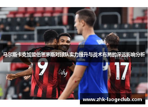 马尔斯卡克加盟伯恩茅斯对球队实力提升与战术布局的深远影响分析